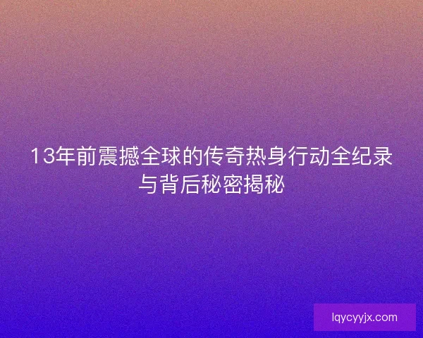 13年前震撼全球的传奇热身行动全纪录与背后秘密揭秘