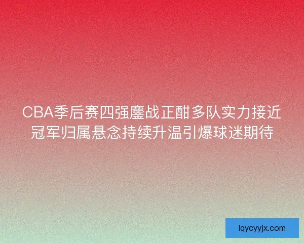 CBA季后赛四强鏖战正酣多队实力接近冠军归属悬念持续升温引爆球迷期待