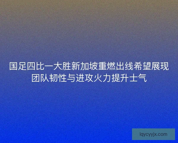 国足四比一大胜新加坡重燃出线希望展现团队韧性与进攻火力提升士气 国足四比一大胜新加坡重燃出线希望展现团队韧性与进攻火力提升士气