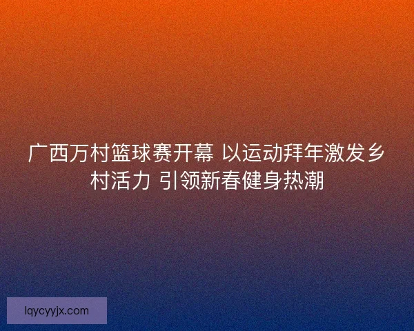 广西万村篮球赛开幕 以运动拜年激发乡村活力 引领新春健身热潮 广西万村篮球赛开幕 以运动拜年激发乡村活力 引领新春健身热潮