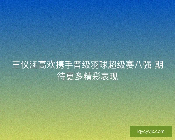 王仪涵高欢携手晋级羽球超级赛八强 期待更多精彩表现