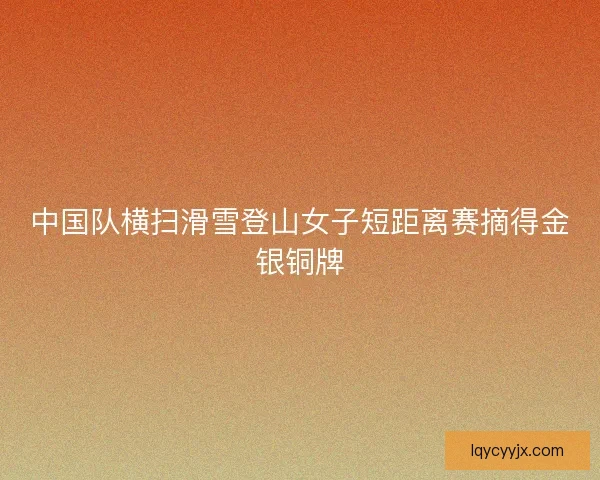 中国队横扫滑雪登山女子短距离赛摘得金银铜牌