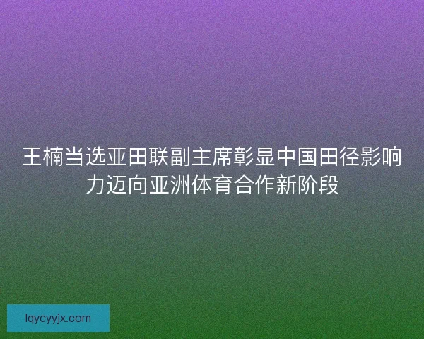 王楠当选亚田联副主席彰显中国田径影响力迈向亚洲体育合作新阶段