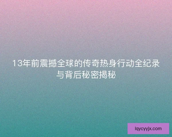13年前震撼全球的传奇热身行动全纪录与背后秘密揭秘