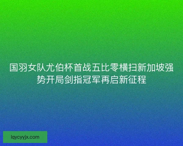 国羽女队尤伯杯首战五比零横扫新加坡强势开局剑指冠军再启新征程 国羽女队尤伯杯首战五比零横扫新加坡强势开局剑指冠军再启新征程