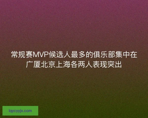 常规赛MVP候选人最多的俱乐部集中在广厦北京上海各两人表现突出 常规赛MVP候选人最多的俱乐部集中在广厦北京上海各两人表现突出