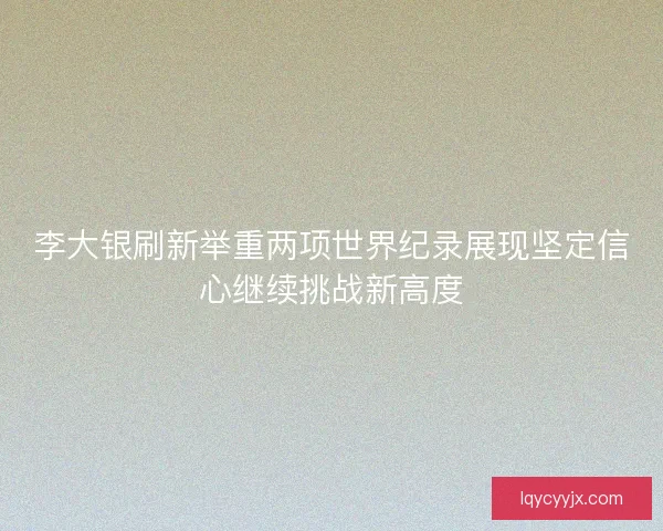 李大银刷新举重两项世界纪录展现坚定信心继续挑战新高度 李大银刷新举重两项世界纪录展现坚定信心继续挑战新高度