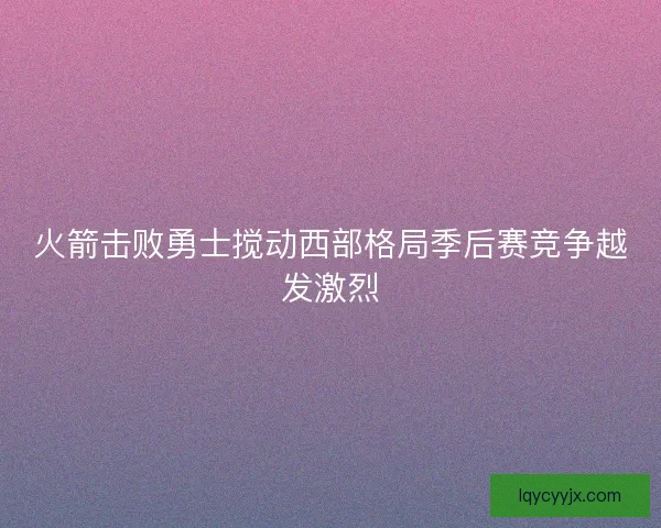 火箭击败勇士搅动西部格局季后赛竞争越发激烈 火箭击败勇士搅动西部格局季后赛竞争越发激烈
