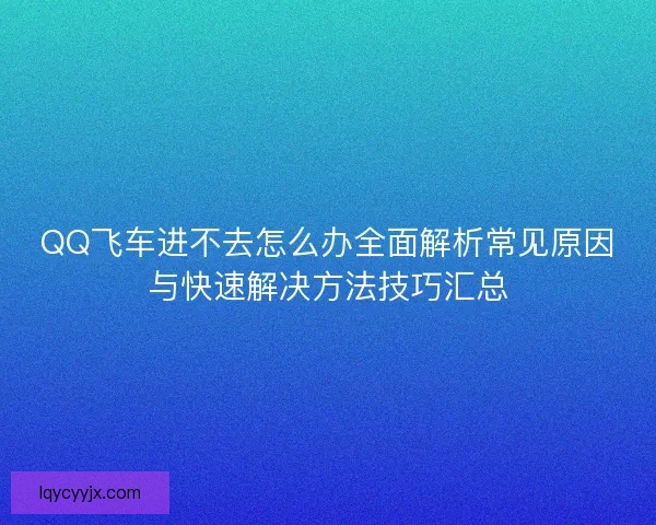 QQ飞车进不去怎么办全面解析常见原因与快速解决方法技巧汇总 QQ飞车进不去怎么办全面解析常见原因与快速解决方法技巧汇总