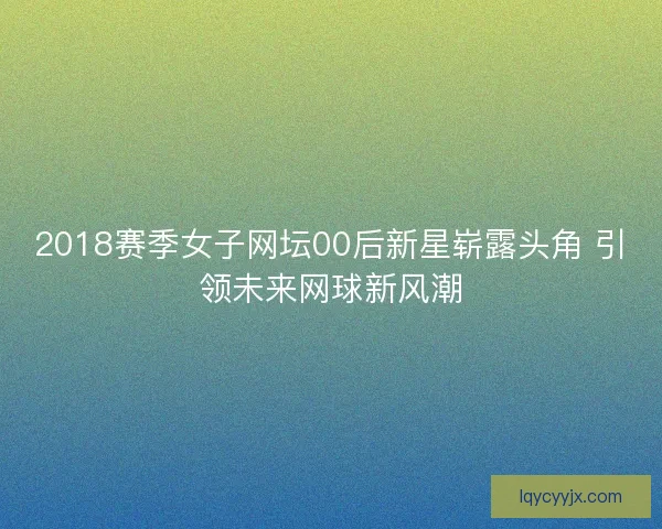 2018赛季女子网坛00后新星崭露头角 引领未来网球新风潮
