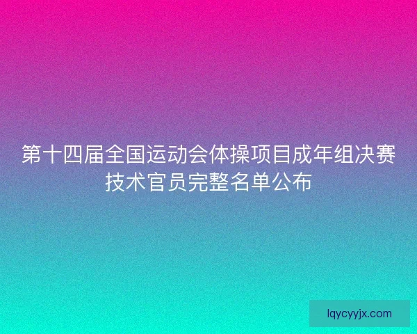 第十四届全国运动会体操项目成年组决赛技术官员完整名单公布 第十四届全国运动会体操项目成年组决赛技术官员完整名单公布