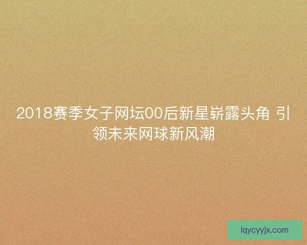 2018赛季女子网坛00后新星崭露头角 引领未来网球新风潮 2018赛季女子网坛00后新星崭露头角 引领未来网球新风潮