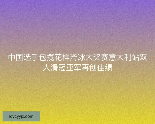中国选手包揽花样滑冰大奖赛意大利站双人滑冠亚军再创佳绩 中国选手包揽花样滑冰大奖赛意大利站双人滑冠亚军再创佳绩