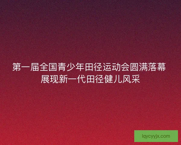 第一届全国青少年田径运动会圆满落幕 展现新一代田径健儿风采 第一届全国青少年田径运动会圆满落幕 展现新一代田径健儿风采